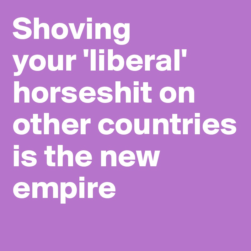 Shoving 
your 'liberal' horseshit on other countries is the new empire
