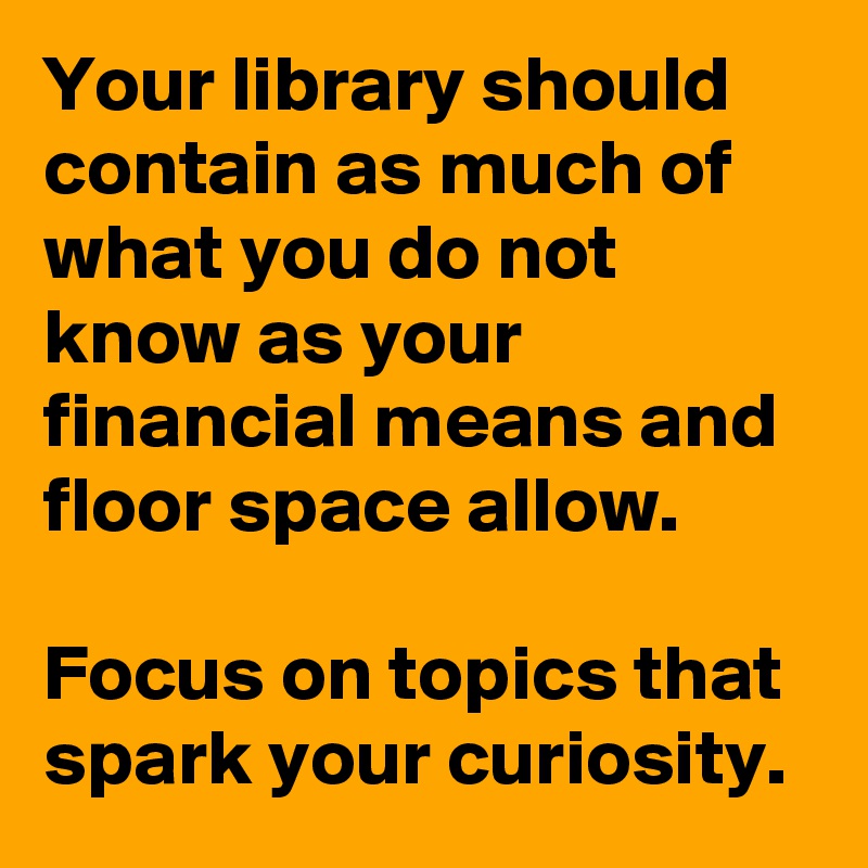Your library should contain as much of what you do not know as your financial means and floor space allow. 

Focus on topics that spark your curiosity.