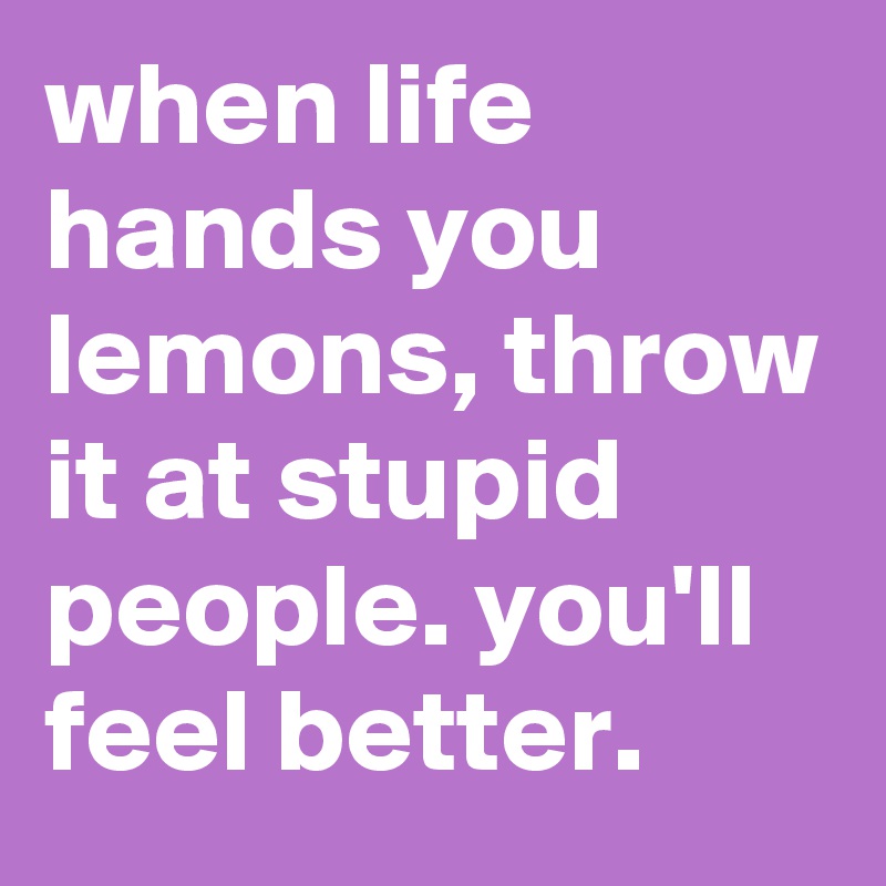 when life hands you lemons, throw it at stupid people. you'll feel better. 