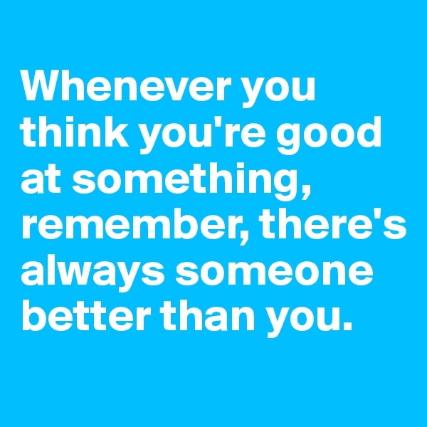 
Whenever you think you're good at something, remember, there's always someone better than you.
