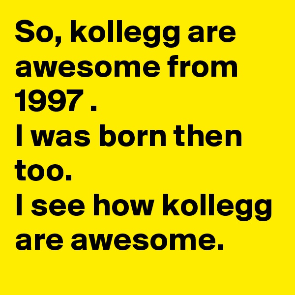So, kollegg are awesome from 1997 .
I was born then too. 
I see how kollegg are awesome.