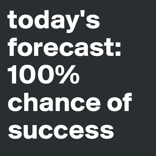 today's forecast: 
100% chance of success