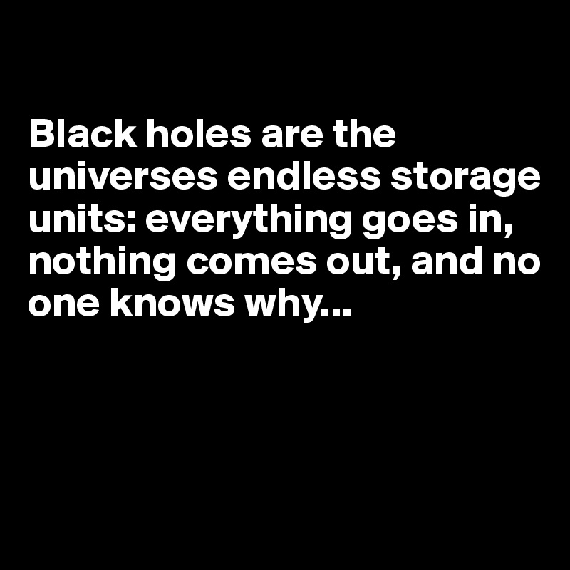 

Black holes are the universes endless storage units: everything goes in, nothing comes out, and no one knows why...




