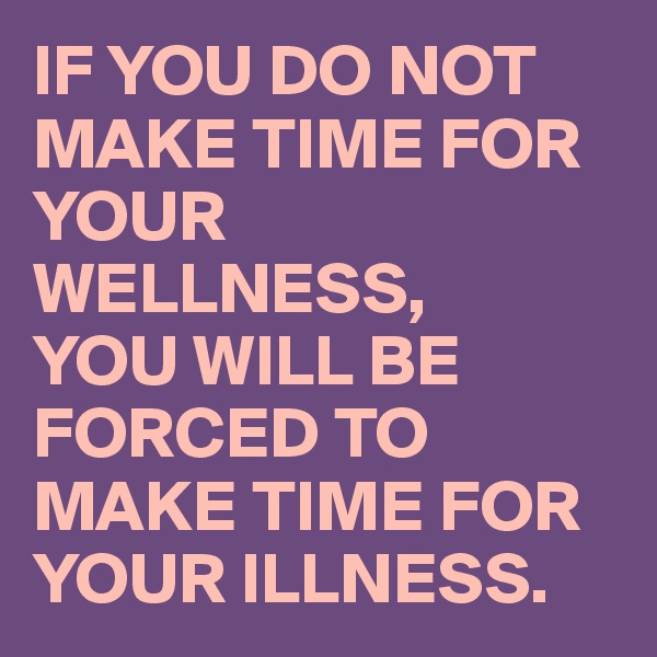 IF YOU DO NOT MAKE TIME FOR YOUR WELLNESS,
YOU WILL BE FORCED TO  MAKE TIME FOR YOUR ILLNESS.