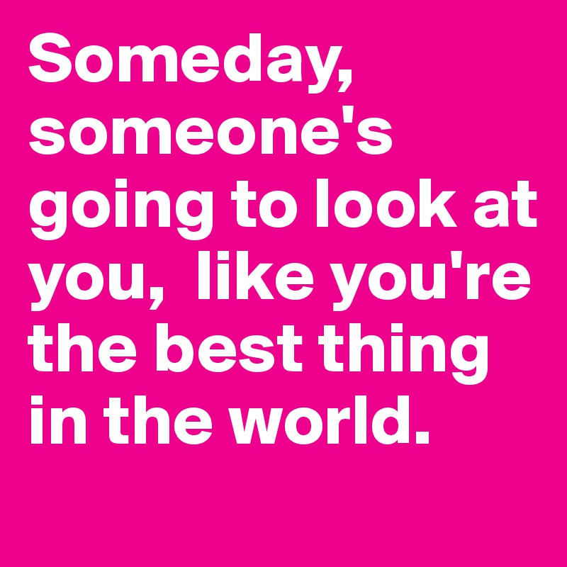 Someday, someone's  going to look at you,  like you're the best thing in the world.
