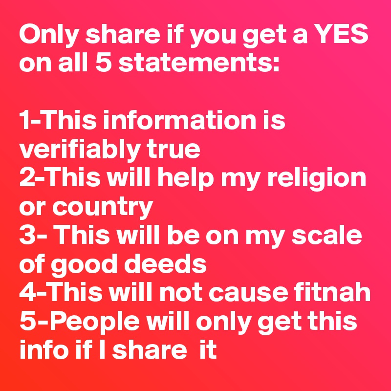 Only share if you get a YES on all 5 statements:

1-This information is verifiably true
2-This will help my religion or country
3- This will be on my scale of good deeds
4-This will not cause fitnah
5-People will only get this info if I share  it