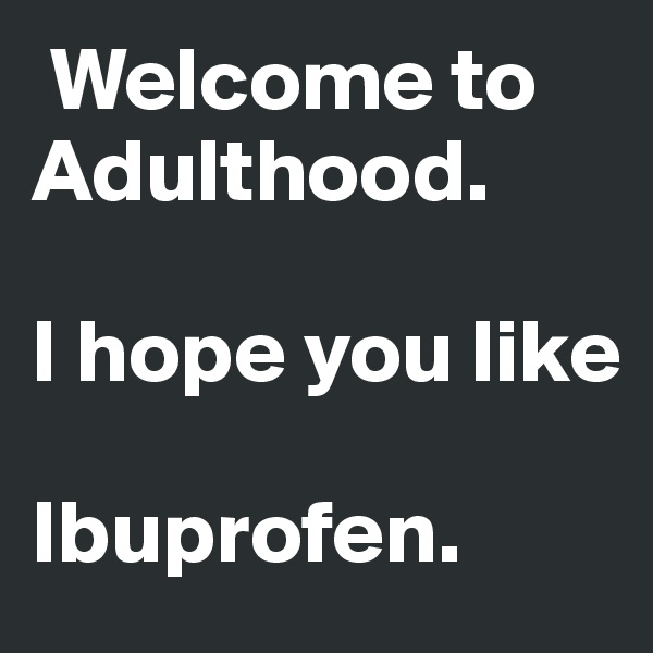  Welcome to              Adulthood.

I hope you like         
           
Ibuprofen.