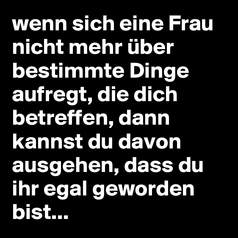 wenn sich eine Frau nicht mehr über bestimmte Dinge aufregt, die dich betreffen, dann kannst du davon ausgehen, dass du ihr egal geworden bist...