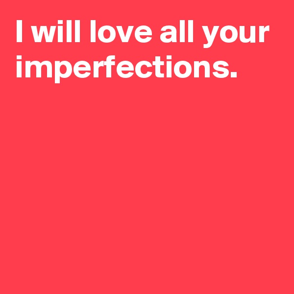 I will love all your imperfections.




