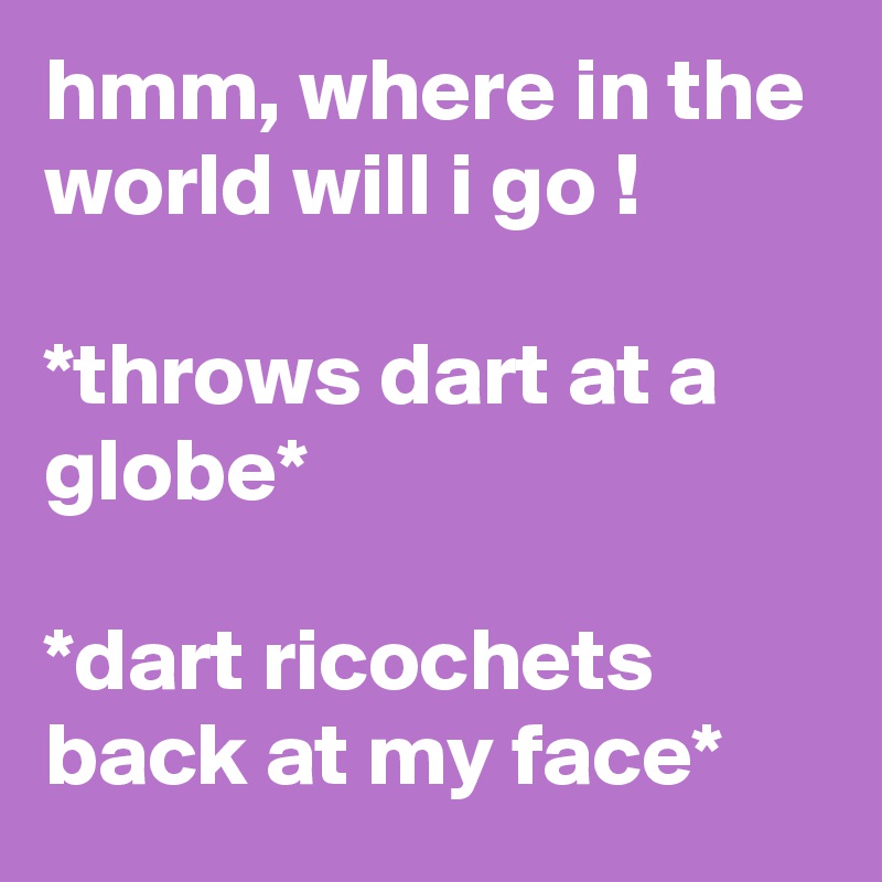 hmm, where in the world will i go !

*throws dart at a globe*

*dart ricochets back at my face*