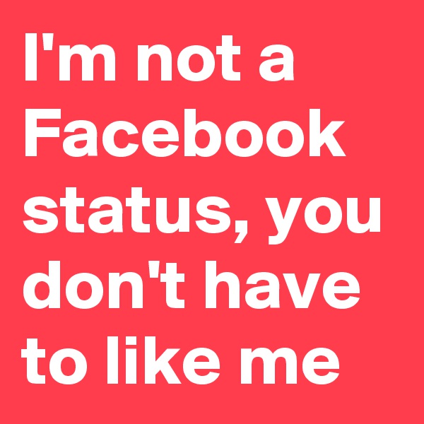 I'm not a Facebook status, you don't have to like me
