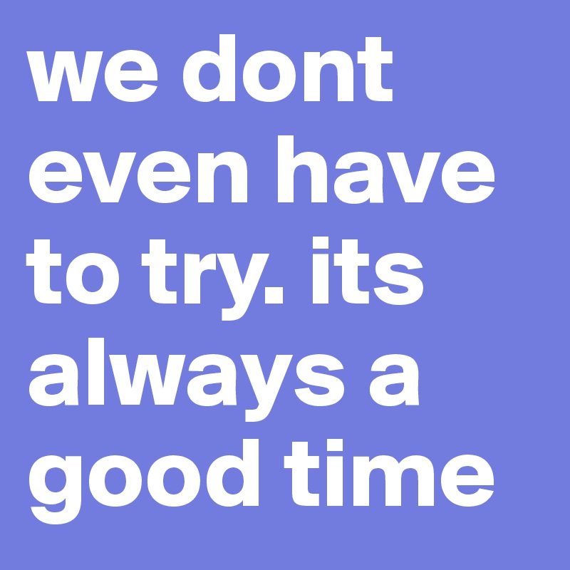 we dont even have to try. its always a good time