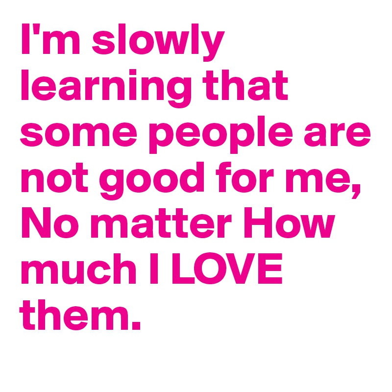 I'm slowly learning that some people are not good for me, 
No matter How much I LOVE them. 