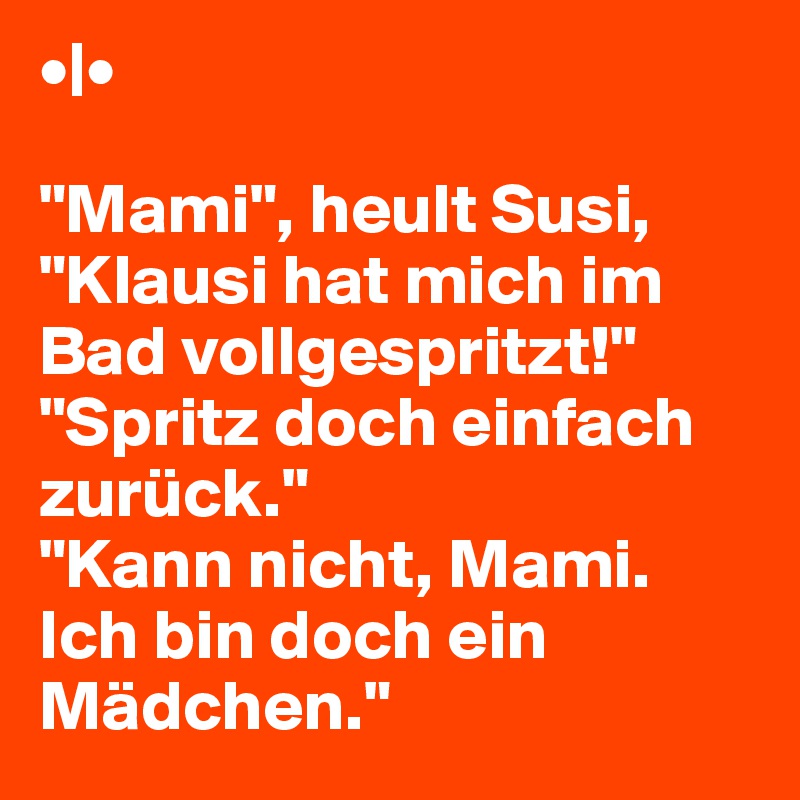 •|•

"Mami", heult Susi, "Klausi hat mich im Bad vollgespritzt!"
"Spritz doch einfach zurück."
"Kann nicht, Mami. Ich bin doch ein Mädchen."