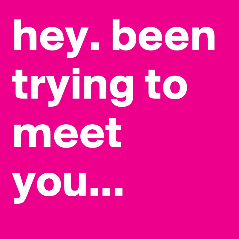 hey. been trying to meet you...