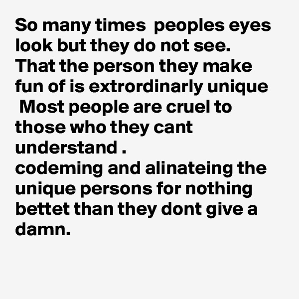 So many times  peoples eyes look but they do not see.
That the person they make fun of is extrordinarly unique
 Most people are cruel to those who they cant understand .
codeming and alinateing the unique persons for nothing  bettet than they dont give a damn.

