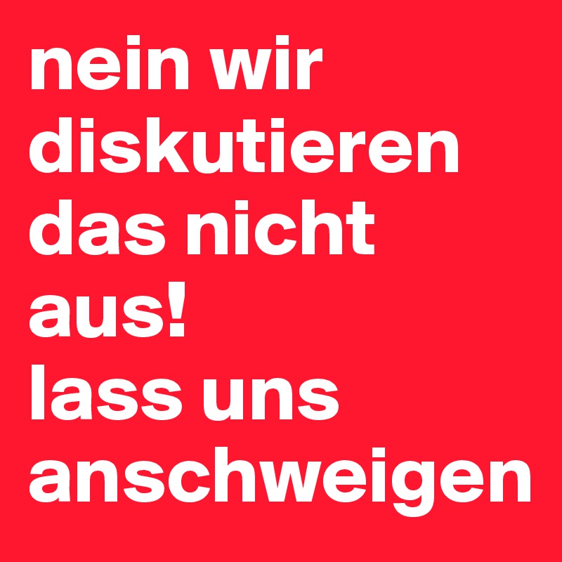 nein wir diskutieren das nicht aus!
lass uns anschweigen