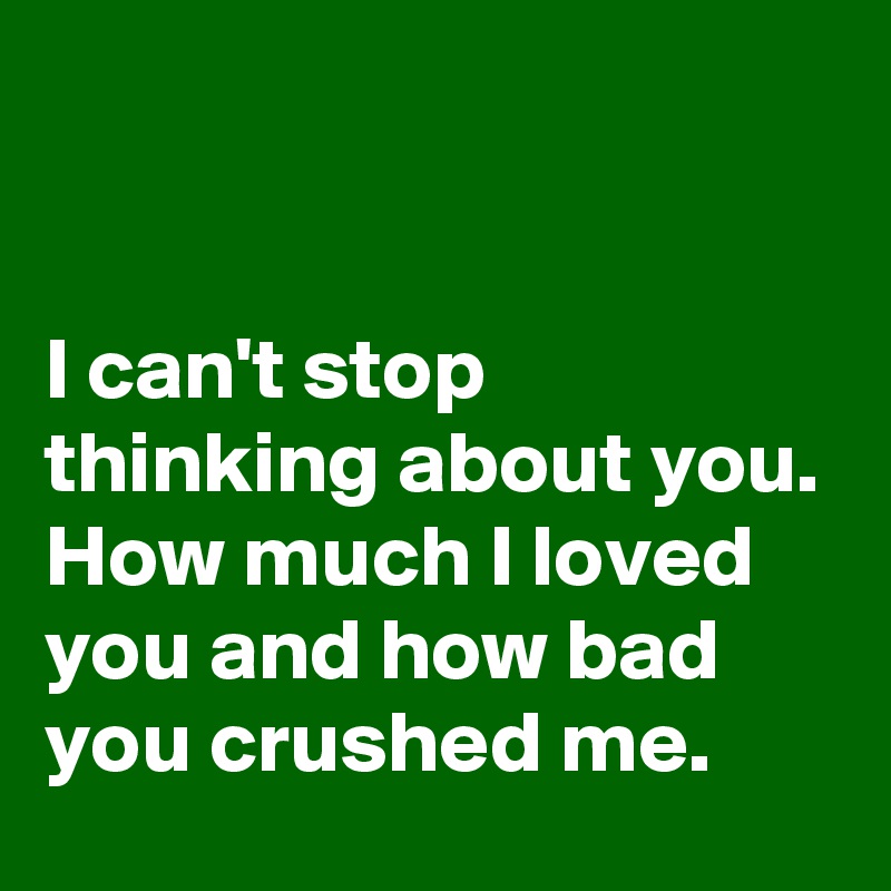 


I can't stop thinking about you. How much I loved you and how bad you crushed me.