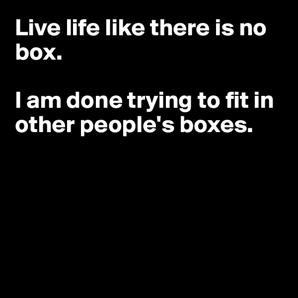 Live life like there is no box.

I am done trying to fit in other people's boxes.





