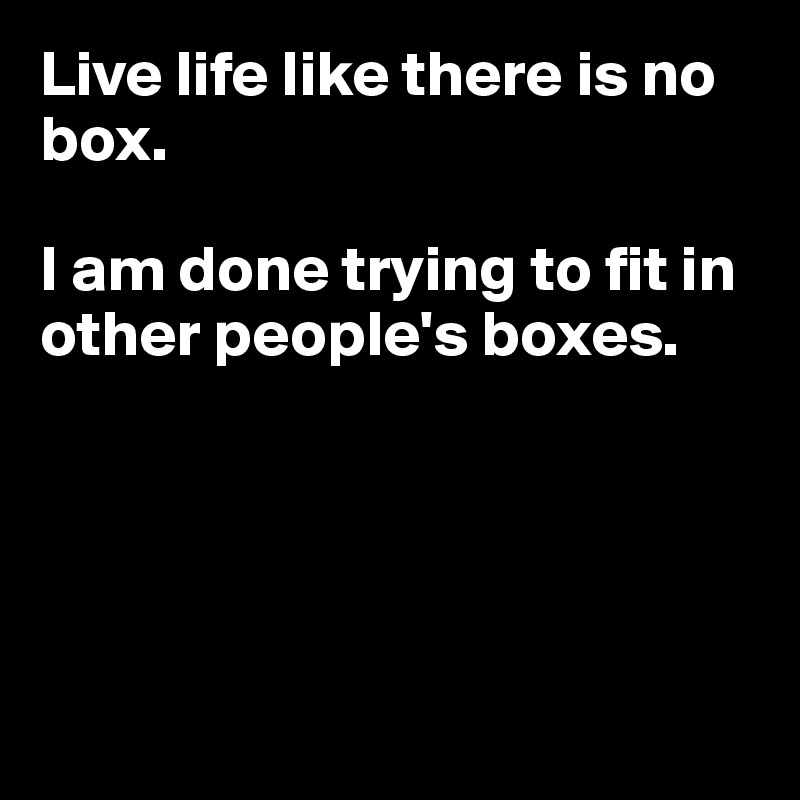 Live life like there is no box.

I am done trying to fit in other people's boxes.





