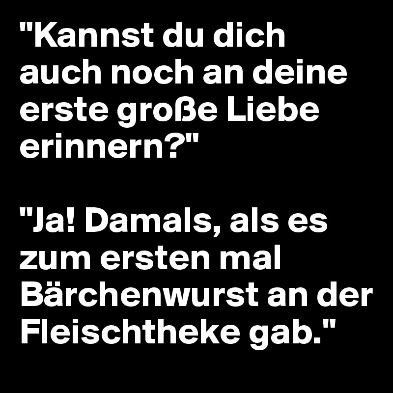 "Kannst du dich auch noch an deine erste große Liebe erinnern?"

"Ja! Damals, als es zum ersten mal Bärchenwurst an der Fleischtheke gab."
