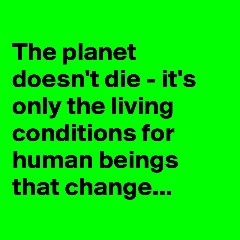 
The planet doesn't die - it's only the living conditions for human beings that change...
