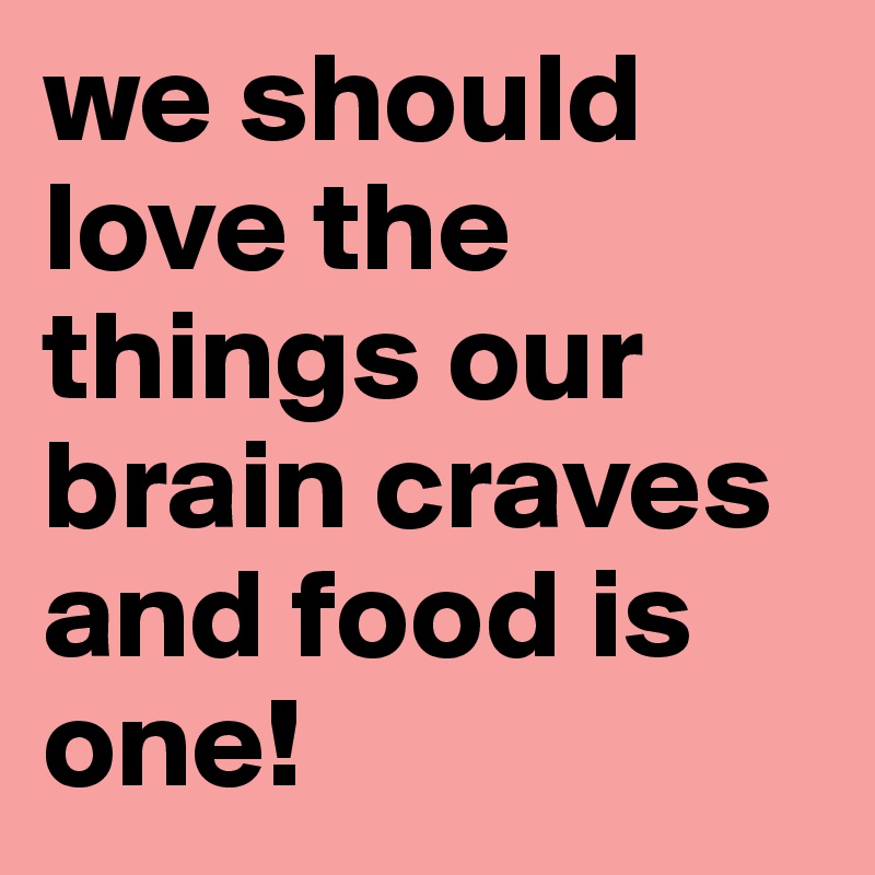 we should love the things our brain craves and food is one!
