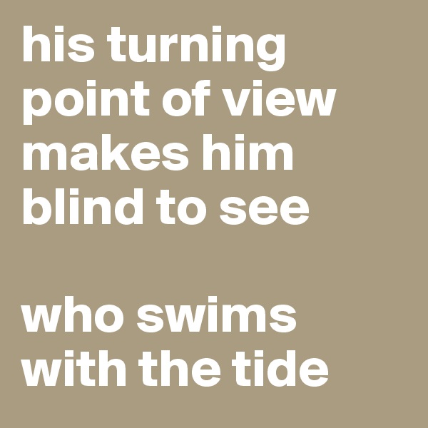 his turning point of view makes him blind to see 

who swims with the tide