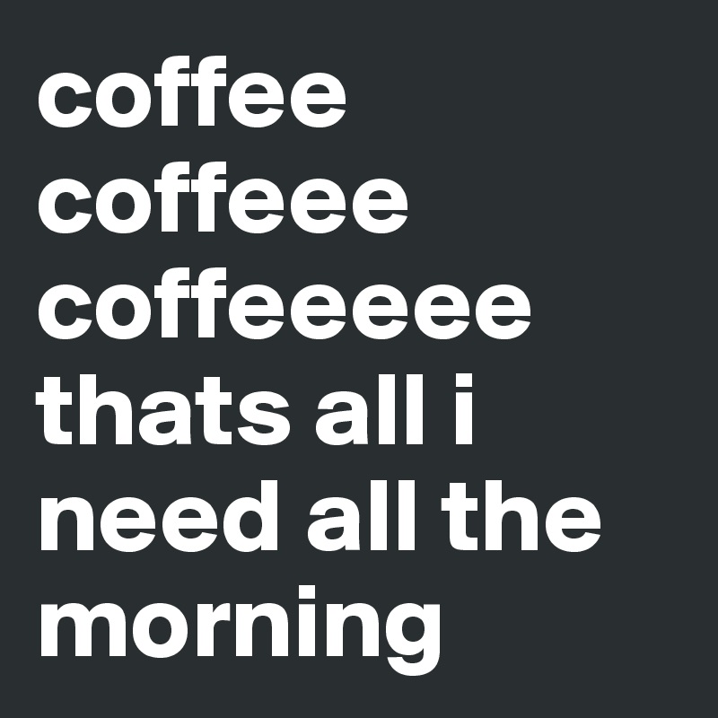 coffee coffeee coffeeeee thats all i need all the morning 