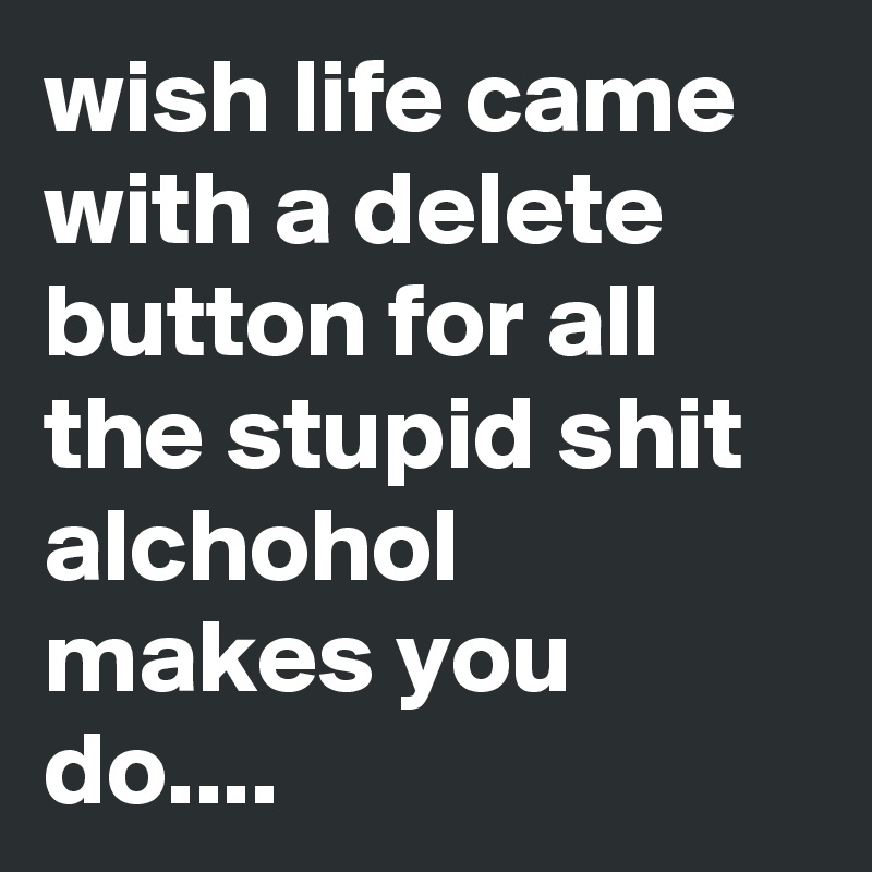 wish life came with a delete button for all the stupid shit alchohol makes you do....