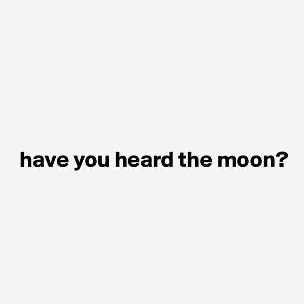 





 have you heard the moon?




