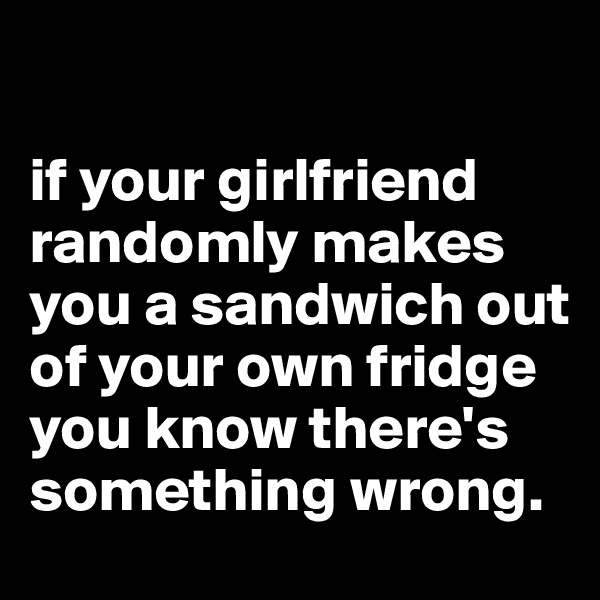 

if your girlfriend randomly makes you a sandwich out of your own fridge you know there's something wrong.