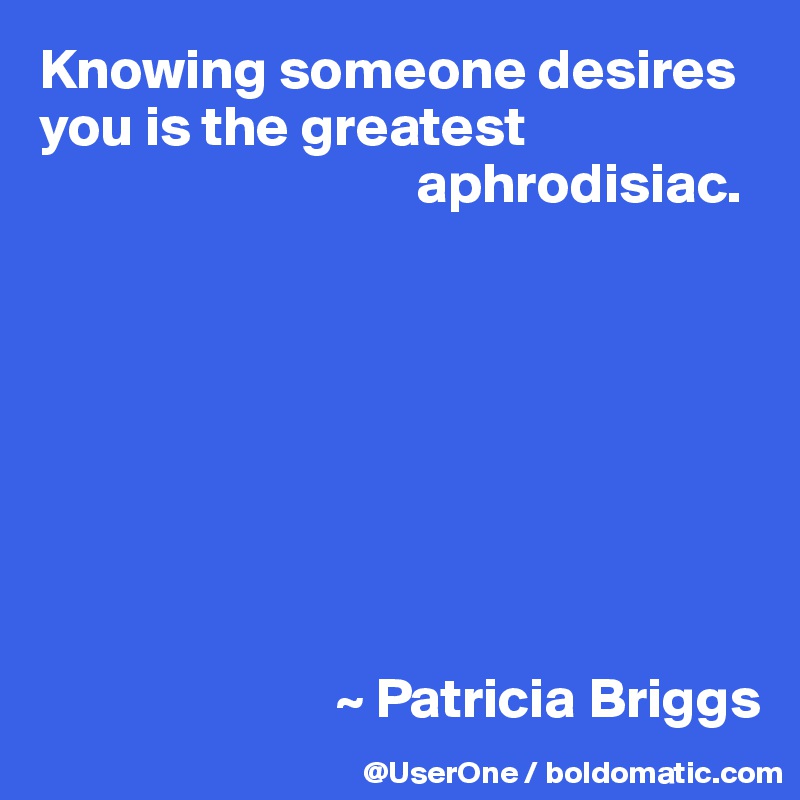 Knowing someone desires you is the greatest
                                 aphrodisiac.








                          ~ Patricia Briggs
