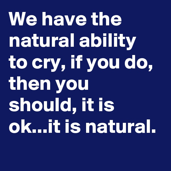We have the natural ability to cry, if you do, then you should, it is ok...it is natural. 