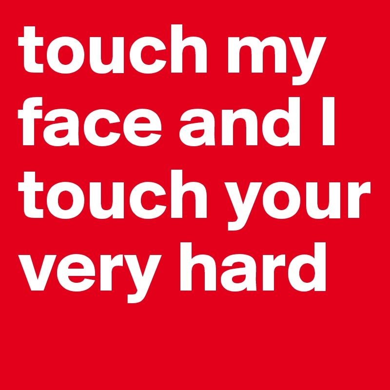 touch my face and I touch your very hard
