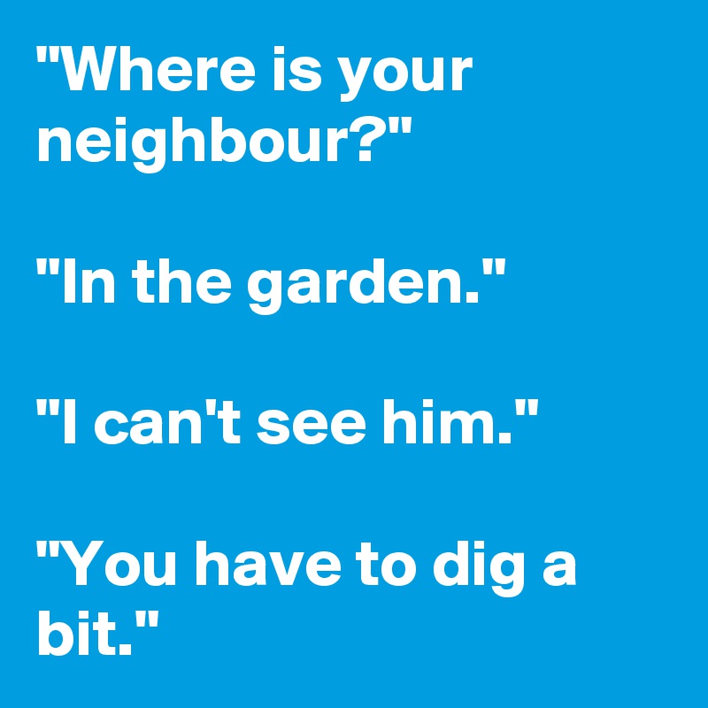 "Where is your neighbour?"

"In the garden."

"I can't see him."

"You have to dig a bit."