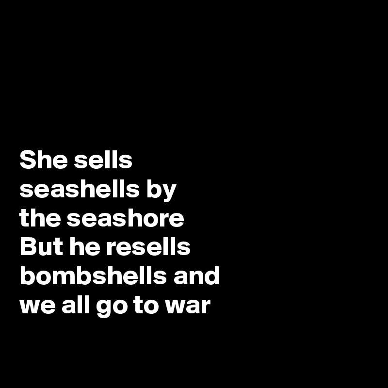 



She sells 
seashells by 
the seashore 
But he resells 
bombshells and 
we all go to war

