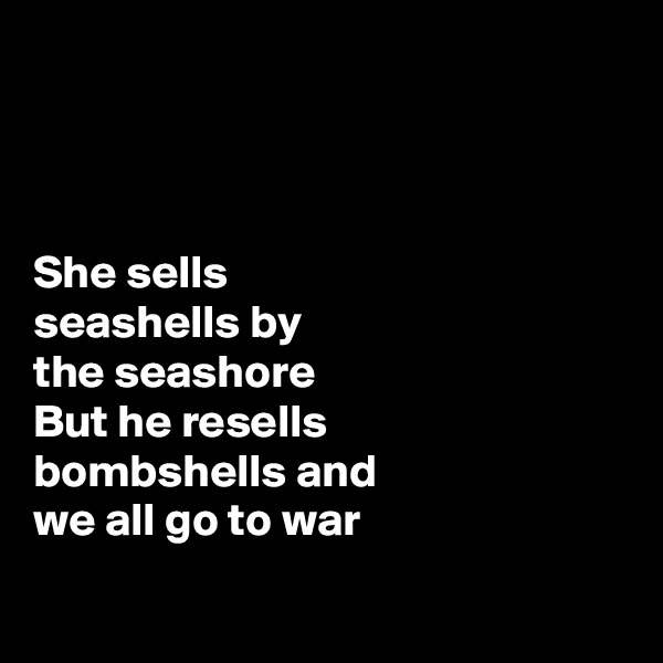 



She sells 
seashells by 
the seashore 
But he resells 
bombshells and 
we all go to war

