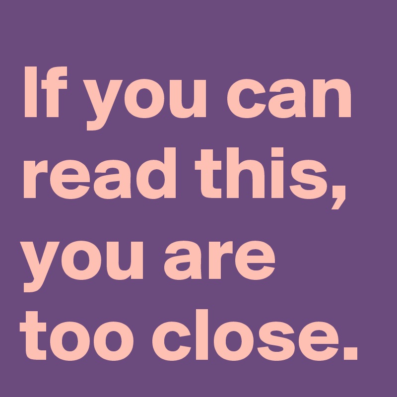 If you can read this, you are too close.