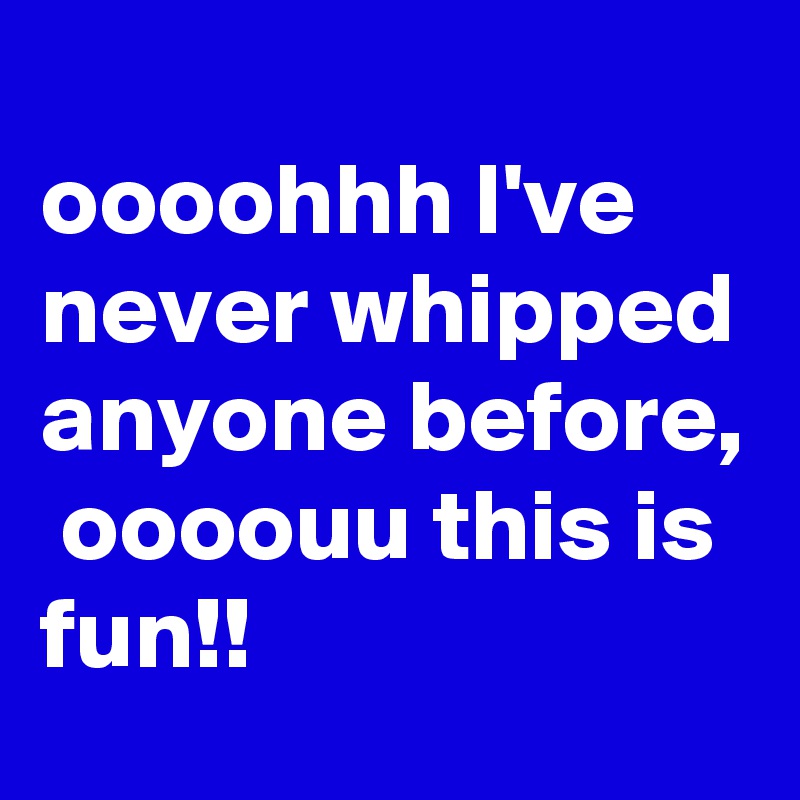 
oooohhh I've never whipped anyone before,  oooouu this is fun!!