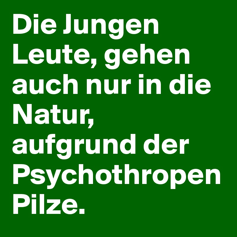 Die Jungen Leute, gehen auch nur in die Natur, aufgrund der Psychothropen Pilze.