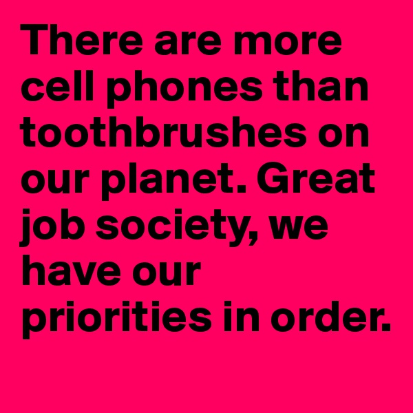 There are more cell phones than toothbrushes on our planet. Great job society, we have our priorities in order.