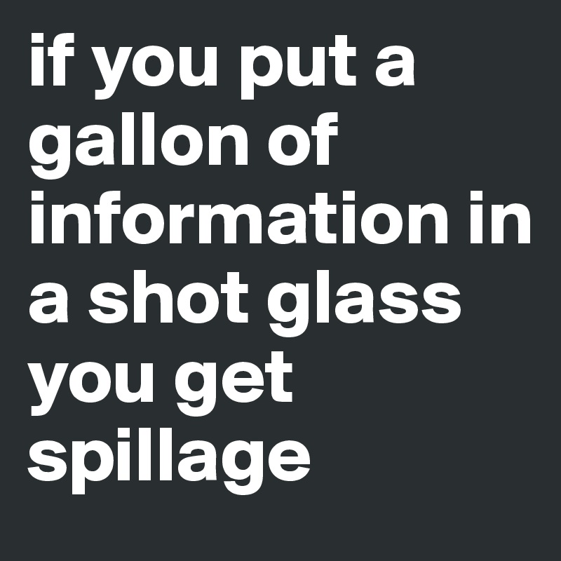 if you put a gallon of information in a shot glass 
you get spillage