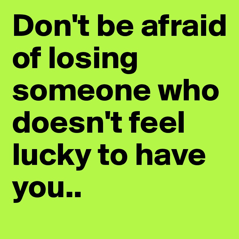 Don't be afraid of losing someone who doesn't feel lucky to have you..