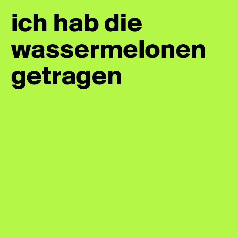 ich hab die wassermelonen getragen




