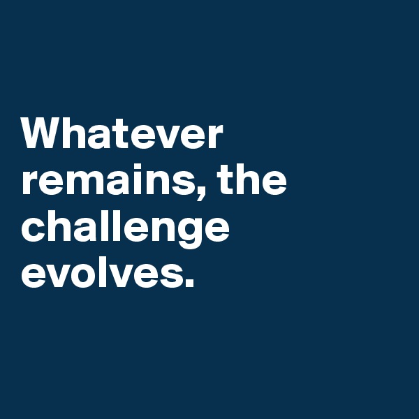 

Whatever remains, the challenge evolves. 

