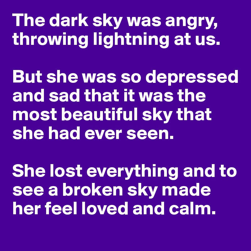 The dark sky was angry, throwing lightning at us.

But she was so depressed and sad that it was the most beautiful sky that she had ever seen.

She lost everything and to see a broken sky made her feel loved and calm.