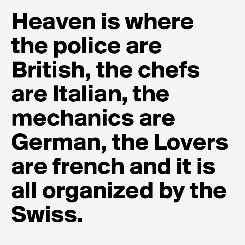 Heaven is where the police are British, the chefs are Italian, the mechanics are German, the Lovers are french and it is all organized by the Swiss.