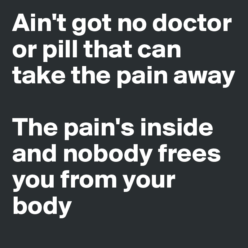 Ain't got no doctor or pill that can take the pain away

The pain's inside and nobody frees you from your body