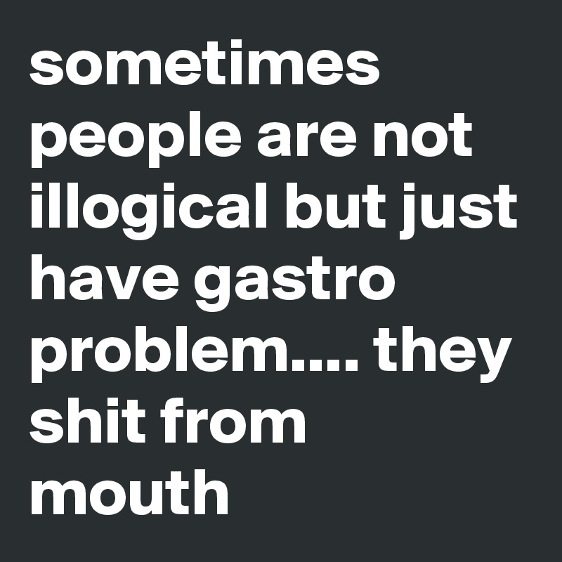 sometimes people are not illogical but just have gastro problem.... they shit from mouth